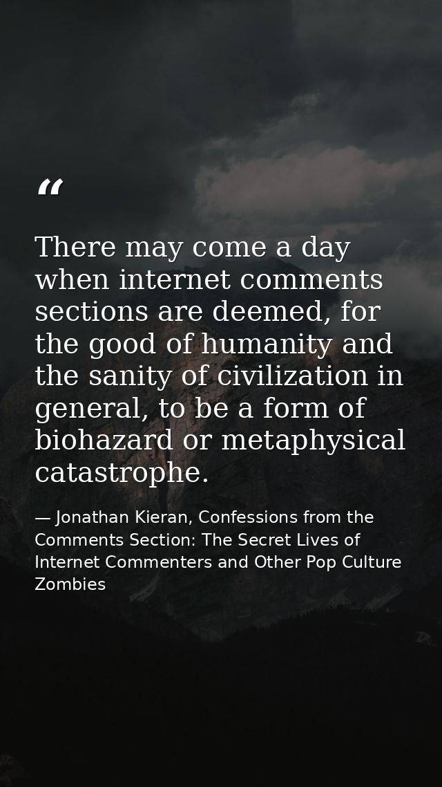 There may come a day when internet comments sections are deemed, for the good of humanity and the sanity of civilization — Jonathan Kieran, Confessions from the Comments Section: The Secret Lives of Internet Commenters and Other Pop Culture Zombies