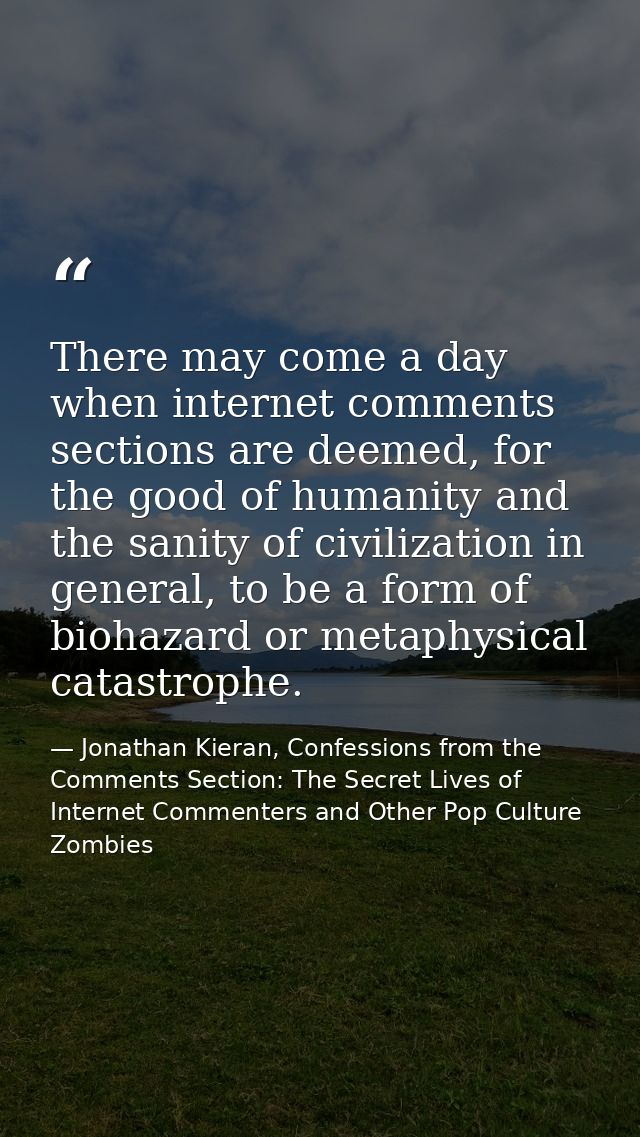 There may come a day when internet comments sections are deemed, for the good of humanity and the sanity of civilization — Jonathan Kieran, Confessions from the Comments Section: The Secret Lives of Internet Commenters and Other Pop Culture Zombies