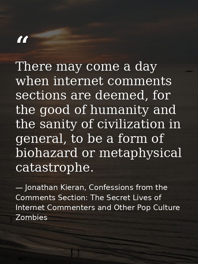 There may come a day when internet comments sections are deemed, for the good of humanity and the sanity of civilization — Jonathan Kieran, Confessions from the Comments Section: The Secret Lives of Internet Commenters and Other Pop Culture Zombies