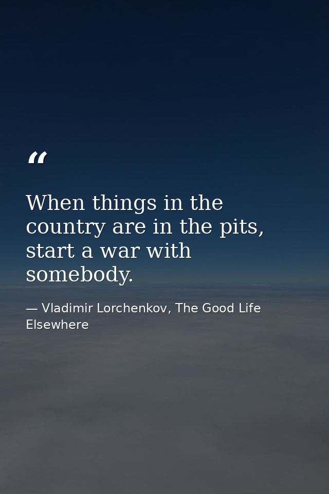 When things in the country are in the pits, start a war with somebody. — Vladimir Lorchenkov, The Good Life Elsewhere