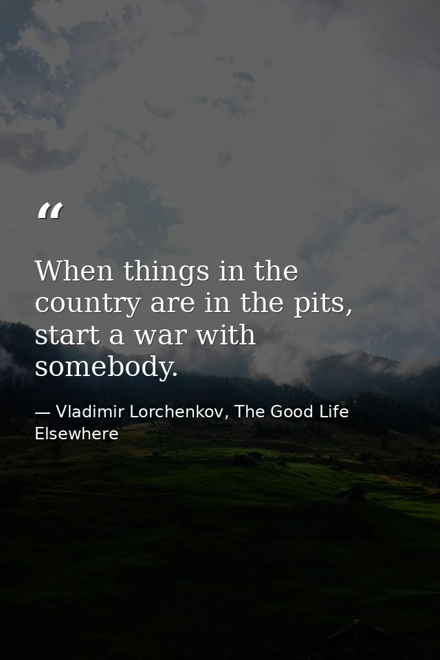 When things in the country are in the pits, start a war with somebody. — Vladimir Lorchenkov, The Good Life Elsewhere
