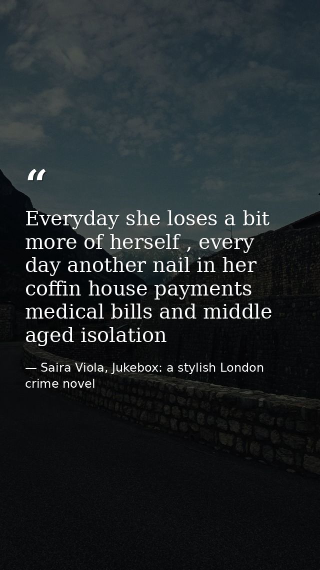 Everyday she loses a bit more of herself , every day another nail in her coffin house payments medical bills and middle  — Saira Viola, Jukebox: a stylish London crime novel