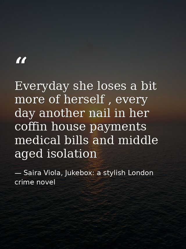 Everyday she loses a bit more of herself , every day another nail in her coffin house payments medical bills and middle  — Saira Viola, Jukebox: a stylish London crime novel
