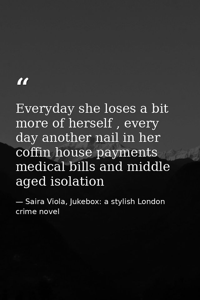 Everyday she loses a bit more of herself , every day another nail in her coffin house payments medical bills and middle  — Saira Viola, Jukebox: a stylish London crime novel