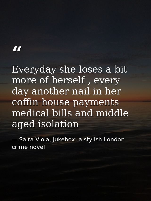 Everyday she loses a bit more of herself , every day another nail in her coffin house payments medical bills and middle  — Saira Viola, Jukebox: a stylish London crime novel