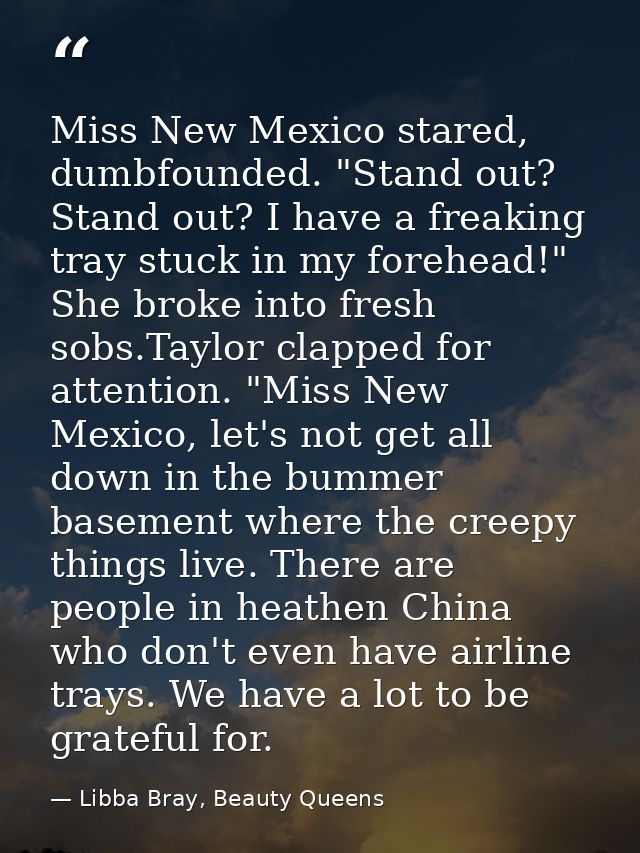 Miss New Mexico stared, dumbfounded. "Stand out? Stand out? I have a freaking tray stuck in my forehead!" She broke into — Libba Bray, Beauty Queens