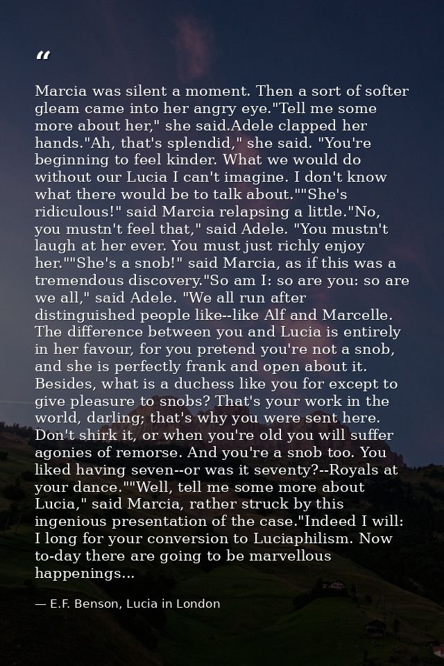 Marcia was silent a moment. Then a sort of softer gleam came into her angry eye."Tell me some more about her," she said. — E.F. Benson, Lucia in London
