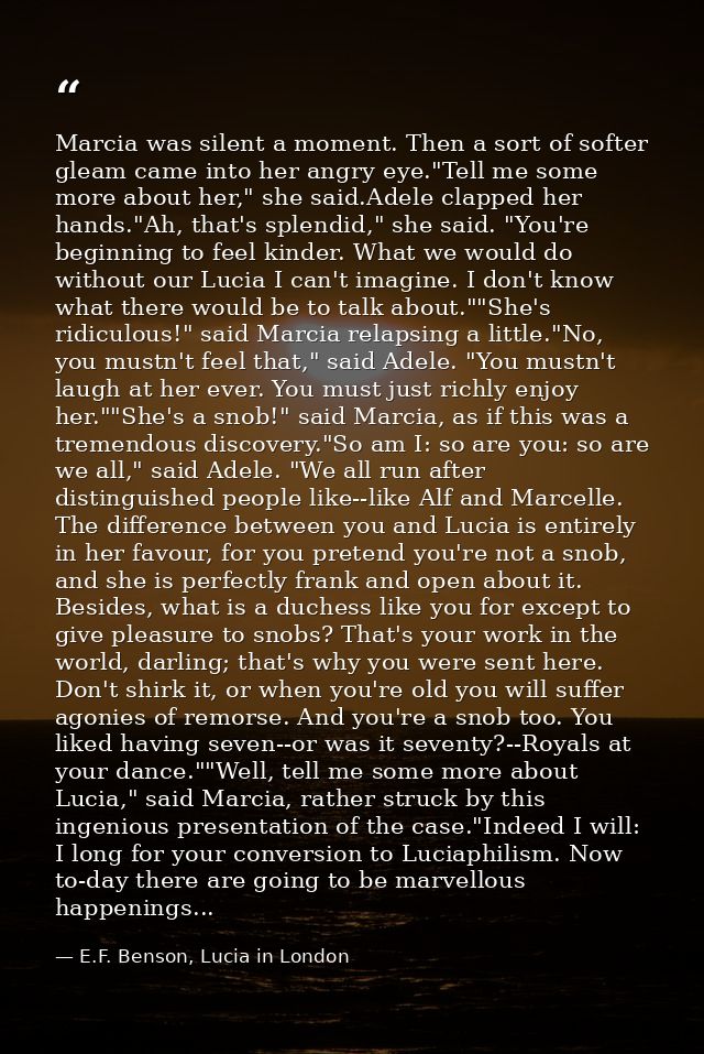 Marcia was silent a moment. Then a sort of softer gleam came into her angry eye."Tell me some more about her," she said. — E.F. Benson, Lucia in London