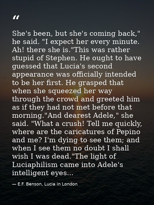 She's been, but she's coming back," he said. "I expect her every minute. Ah! there she is."This was rather stupid of Ste — E.F. Benson, Lucia in London