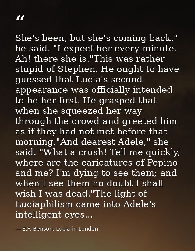 She's been, but she's coming back," he said. "I expect her every minute. Ah! there she is."This was rather stupid of Ste — E.F. Benson, Lucia in London