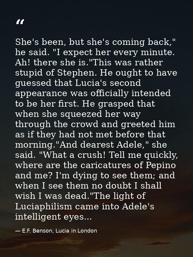 She's been, but she's coming back," he said. "I expect her every minute. Ah! there she is."This was rather stupid of Ste — E.F. Benson, Lucia in London