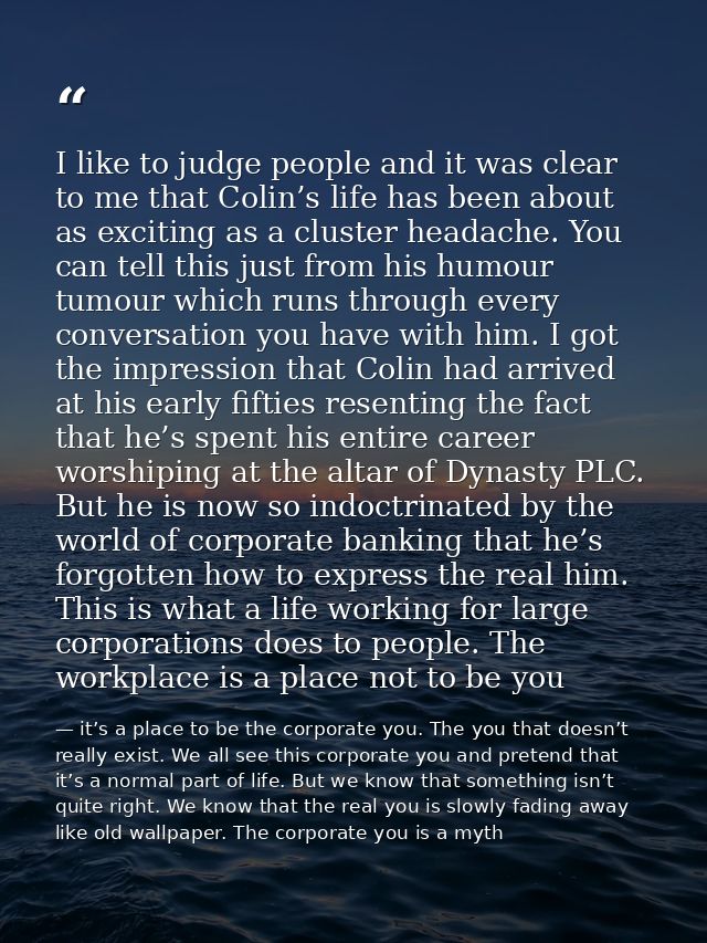 I like to judge people and it was clear to me that Colin’s life has been about as exciting as a cluster headache. You ca — it’s a place to be the corporate you. The you that doesn’t really exist. We all see this corporate you and pretend that it’s a normal part of life. But we know that something isn’t quite right. We know that the real you is slowly fading away like old wallpaper. The corporate you is a myth