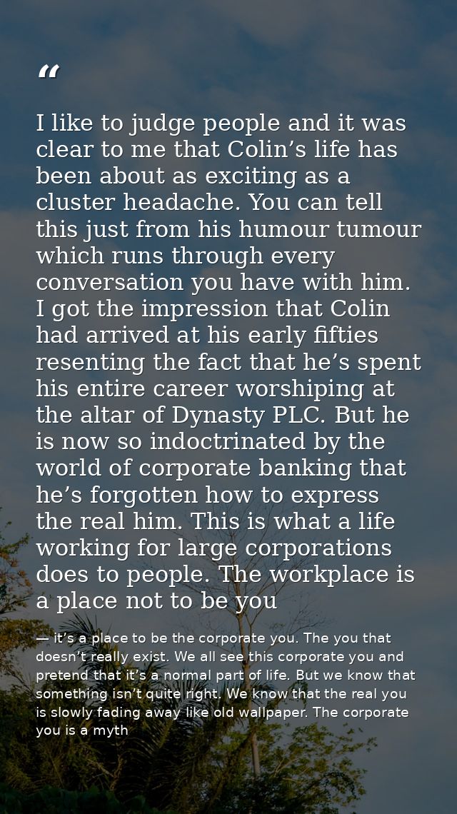 I like to judge people and it was clear to me that Colin’s life has been about as exciting as a cluster headache. You ca — it’s a place to be the corporate you. The you that doesn’t really exist. We all see this corporate you and pretend that it’s a normal part of life. But we know that something isn’t quite right. We know that the real you is slowly fading away like old wallpaper. The corporate you is a myth