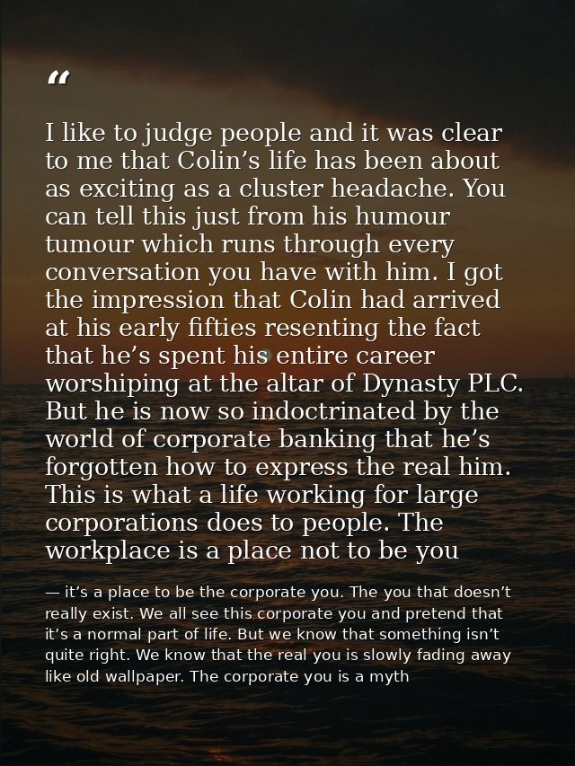 I like to judge people and it was clear to me that Colin’s life has been about as exciting as a cluster headache. You ca — it’s a place to be the corporate you. The you that doesn’t really exist. We all see this corporate you and pretend that it’s a normal part of life. But we know that something isn’t quite right. We know that the real you is slowly fading away like old wallpaper. The corporate you is a myth