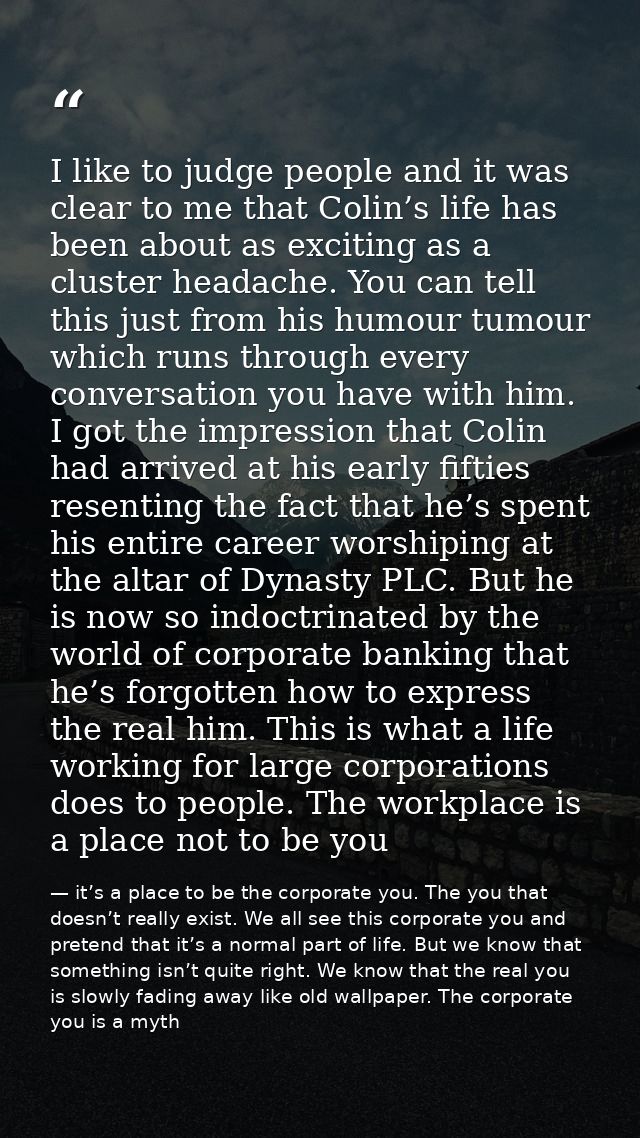 I like to judge people and it was clear to me that Colin’s life has been about as exciting as a cluster headache. You ca — it’s a place to be the corporate you. The you that doesn’t really exist. We all see this corporate you and pretend that it’s a normal part of life. But we know that something isn’t quite right. We know that the real you is slowly fading away like old wallpaper. The corporate you is a myth