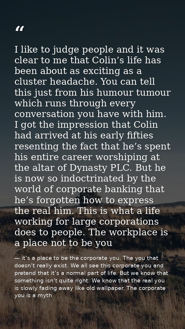 I like to judge people and it was clear to me that Colin’s life has been about as exciting as a cluster headache. You ca — it’s a place to be the corporate you. The you that doesn’t really exist. We all see this corporate you and pretend that it’s a normal part of life. But we know that something isn’t quite right. We know that the real you is slowly fading away like old wallpaper. The corporate you is a myth