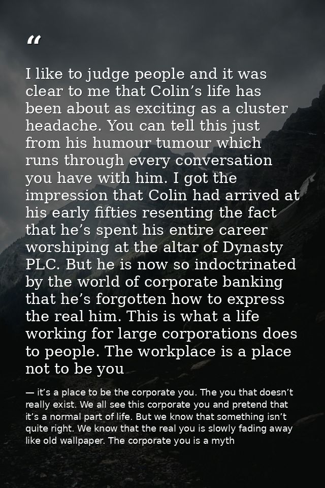 I like to judge people and it was clear to me that Colin’s life has been about as exciting as a cluster headache. You ca — it’s a place to be the corporate you. The you that doesn’t really exist. We all see this corporate you and pretend that it’s a normal part of life. But we know that something isn’t quite right. We know that the real you is slowly fading away like old wallpaper. The corporate you is a myth