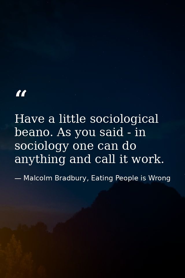 Have a little sociological beano. As you said - in sociology one can do anything and call it work. — Malcolm Bradbury, Eating People is Wrong