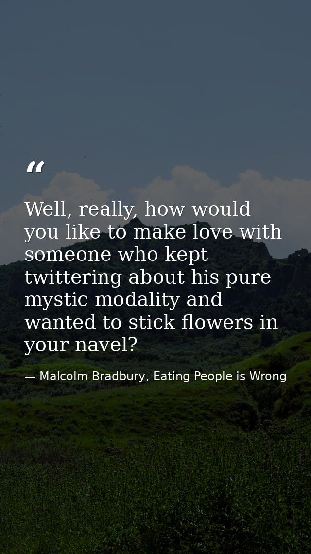 Well, really, how would you like to make love with someone who kept twittering about his pure mystic modality and wanted — Malcolm Bradbury, Eating People is Wrong