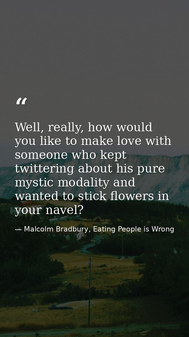 Well, really, how would you like to make love with someone who kept twittering about his pure mystic modality and wanted — Malcolm Bradbury, Eating People is Wrong