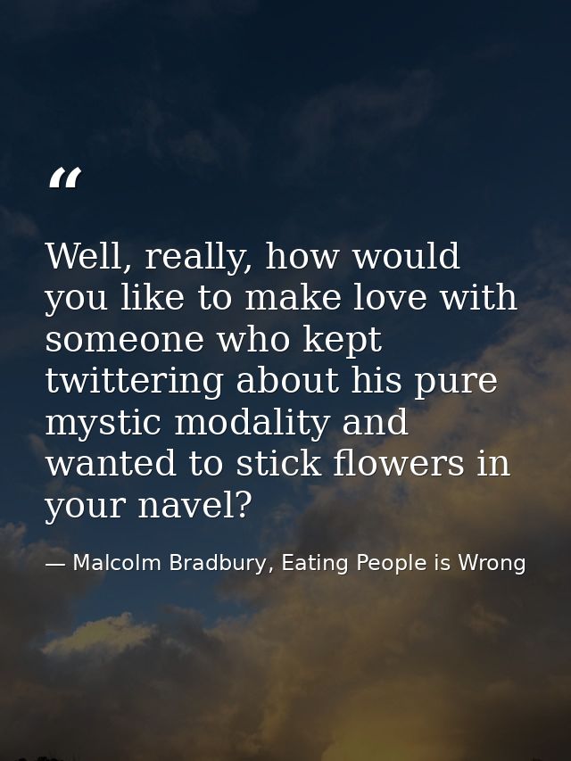 Well, really, how would you like to make love with someone who kept twittering about his pure mystic modality and wanted — Malcolm Bradbury, Eating People is Wrong