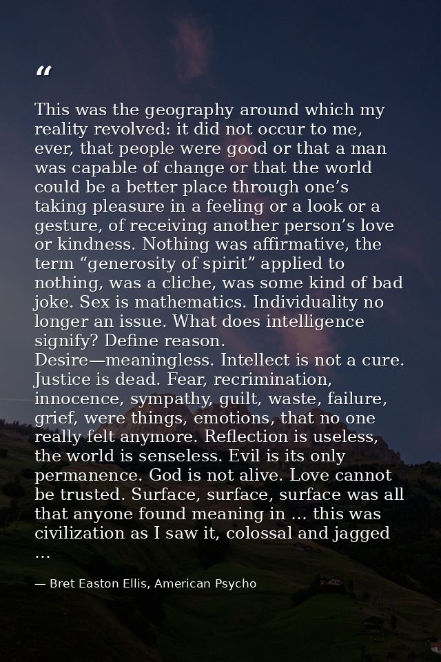 This was the geography around which my reality revolved: it did not occur to me, ever, that people were good or that a m — Bret Easton Ellis, American Psycho