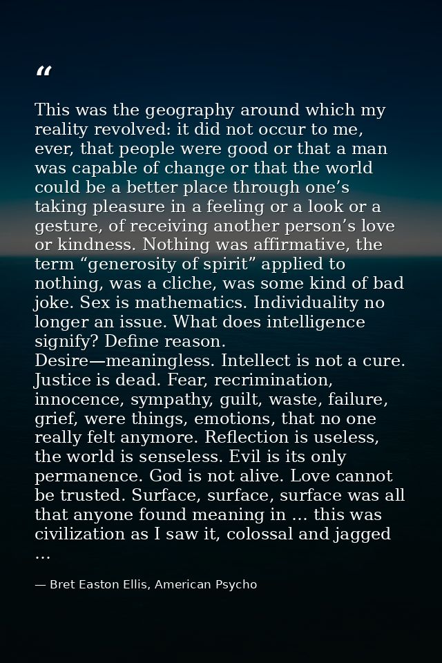 This was the geography around which my reality revolved: it did not occur to me, ever, that people were good or that a m — Bret Easton Ellis, American Psycho