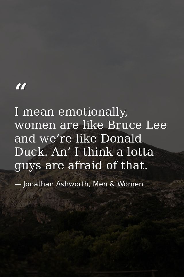 I mean emotionally, women are like Bruce Lee and we’re like Donald Duck. An’ I think a lotta guys are afraid of that. — Jonathan Ashworth, Men & Women
