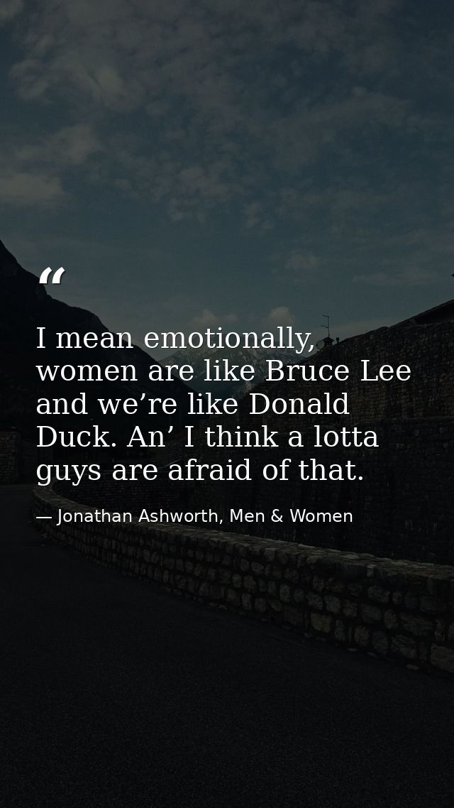 I mean emotionally, women are like Bruce Lee and we’re like Donald Duck. An’ I think a lotta guys are afraid of that. — Jonathan Ashworth, Men & Women