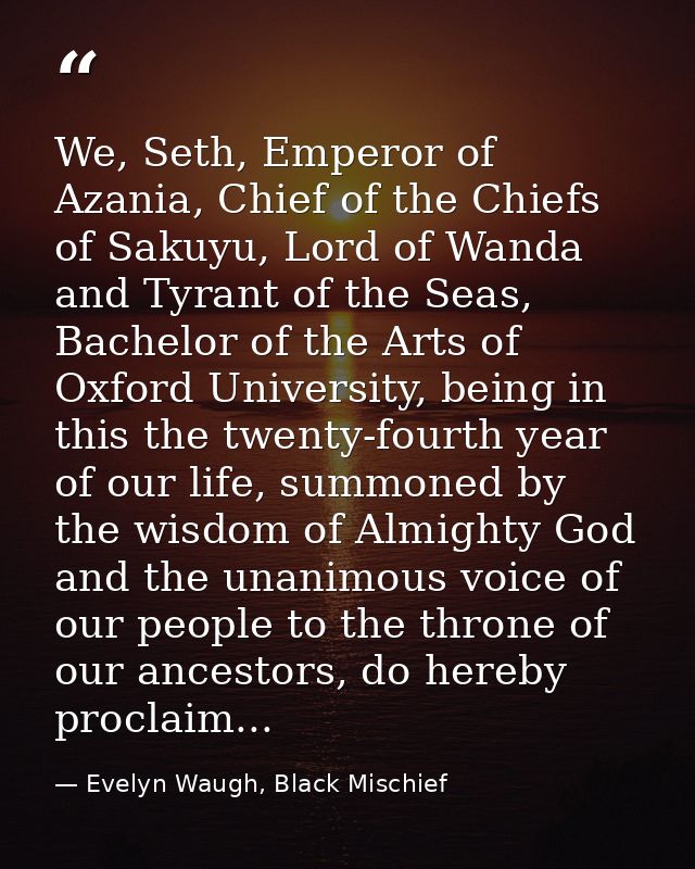 We, Seth, Emperor of Azania, Chief of the Chiefs of Sakuyu, Lord of Wanda and Tyrant of the Seas, Bachelor of the Arts o — Evelyn Waugh, Black Mischief