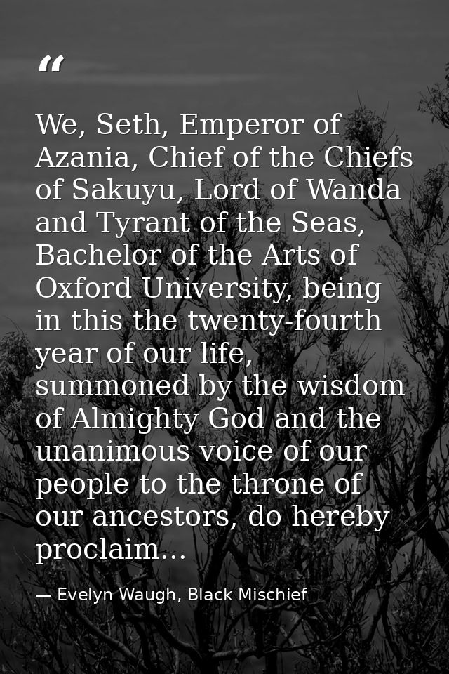 We, Seth, Emperor of Azania, Chief of the Chiefs of Sakuyu, Lord of Wanda and Tyrant of the Seas, Bachelor of the Arts o — Evelyn Waugh, Black Mischief