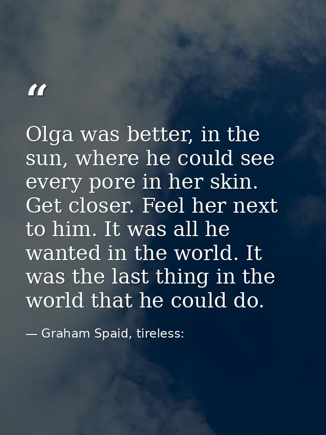 Olga was better, in the sun, where he could see every pore in her skin. Get closer. Feel her next to him. It was all he  — Graham Spaid, tireless: