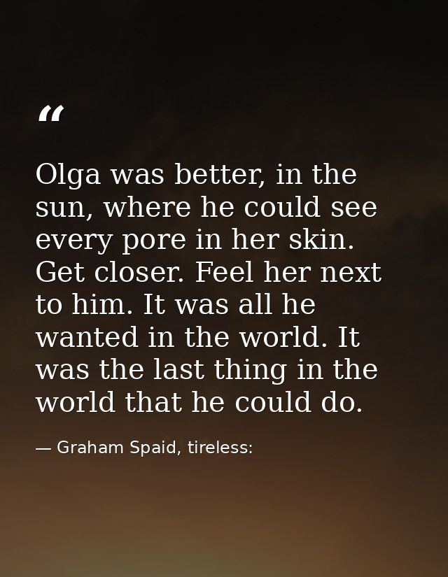 Olga was better, in the sun, where he could see every pore in her skin. Get closer. Feel her next to him. It was all he  — Graham Spaid, tireless: