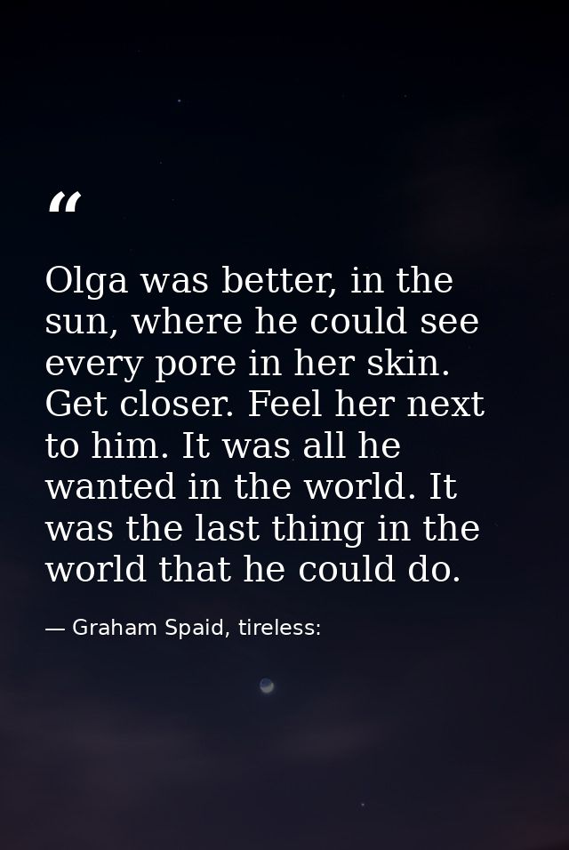 Olga was better, in the sun, where he could see every pore in her skin. Get closer. Feel her next to him. It was all he  — Graham Spaid, tireless: