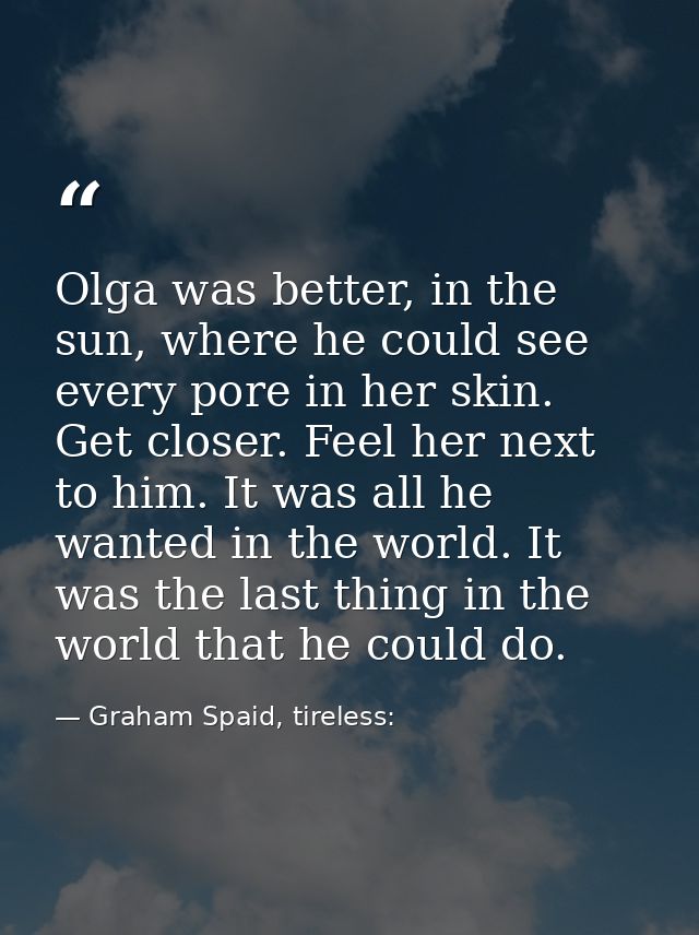 Olga was better, in the sun, where he could see every pore in her skin. Get closer. Feel her next to him. It was all he  — Graham Spaid, tireless: