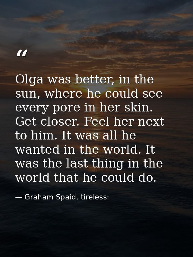 Olga was better, in the sun, where he could see every pore in her skin. Get closer. Feel her next to him. It was all he  — Graham Spaid, tireless: