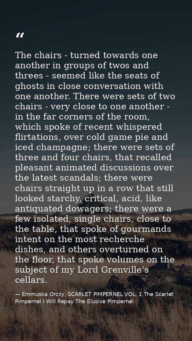 The chairs - turned towards one another in groups of twos and threes - seemed like the seats of ghosts in close conversa — Emmuska Orczy, SCARLET PIMPERNEL VOL. 1 The Scarlet Pimpernel I Will Repay The Elusive Pimpernel