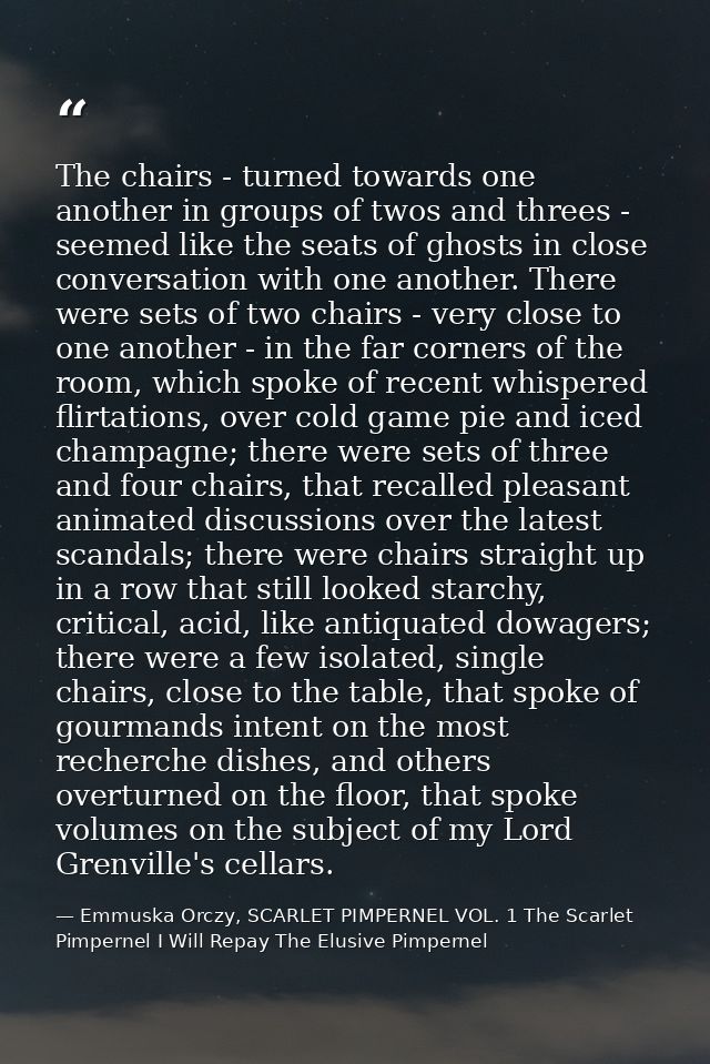 The chairs - turned towards one another in groups of twos and threes - seemed like the seats of ghosts in close conversa — Emmuska Orczy, SCARLET PIMPERNEL VOL. 1 The Scarlet Pimpernel I Will Repay The Elusive Pimpernel