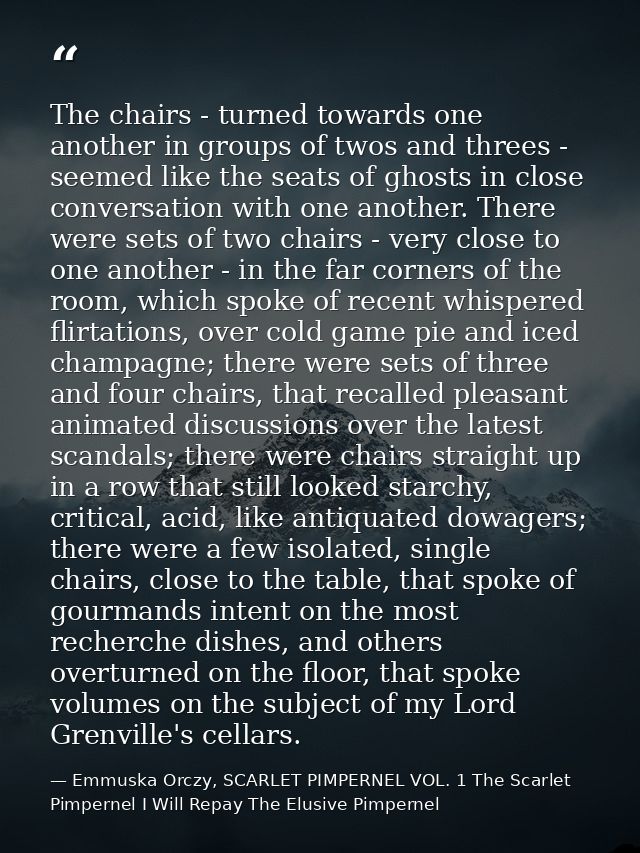 The chairs - turned towards one another in groups of twos and threes - seemed like the seats of ghosts in close conversa — Emmuska Orczy, SCARLET PIMPERNEL VOL. 1 The Scarlet Pimpernel I Will Repay The Elusive Pimpernel