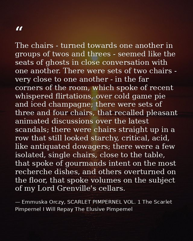 The chairs - turned towards one another in groups of twos and threes - seemed like the seats of ghosts in close conversa — Emmuska Orczy, SCARLET PIMPERNEL VOL. 1 The Scarlet Pimpernel I Will Repay The Elusive Pimpernel