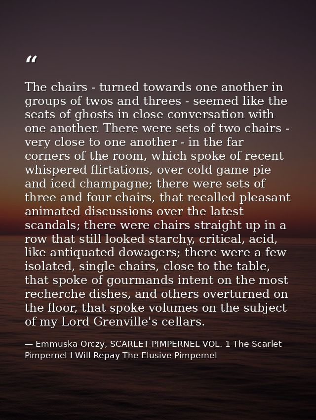 The chairs - turned towards one another in groups of twos and threes - seemed like the seats of ghosts in close conversa — Emmuska Orczy, SCARLET PIMPERNEL VOL. 1 The Scarlet Pimpernel I Will Repay The Elusive Pimpernel