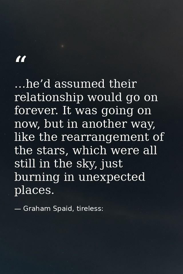 …he’d assumed their relationship would go on forever. It was going on now, but in another way, like the rearrangement of — Graham Spaid, tireless: