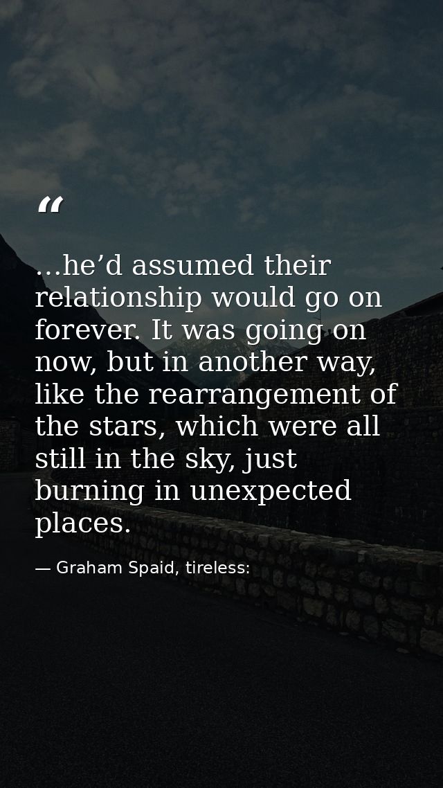 …he’d assumed their relationship would go on forever. It was going on now, but in another way, like the rearrangement of — Graham Spaid, tireless: