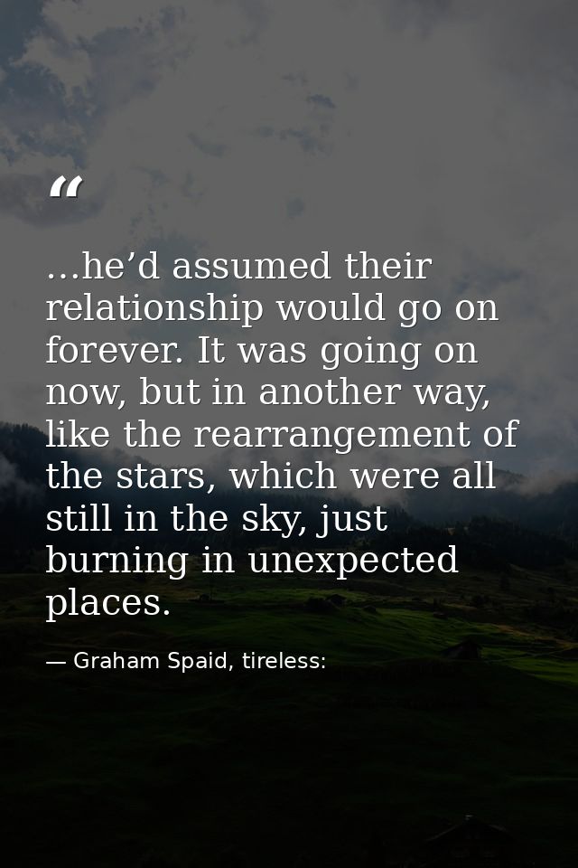 …he’d assumed their relationship would go on forever. It was going on now, but in another way, like the rearrangement of — Graham Spaid, tireless: