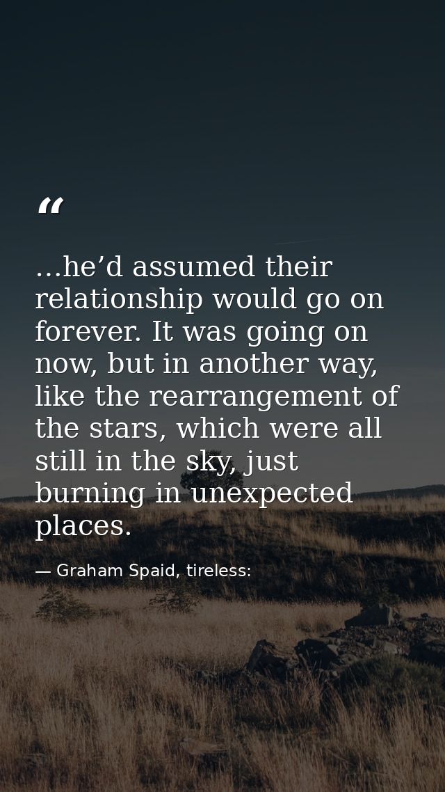 …he’d assumed their relationship would go on forever. It was going on now, but in another way, like the rearrangement of — Graham Spaid, tireless: