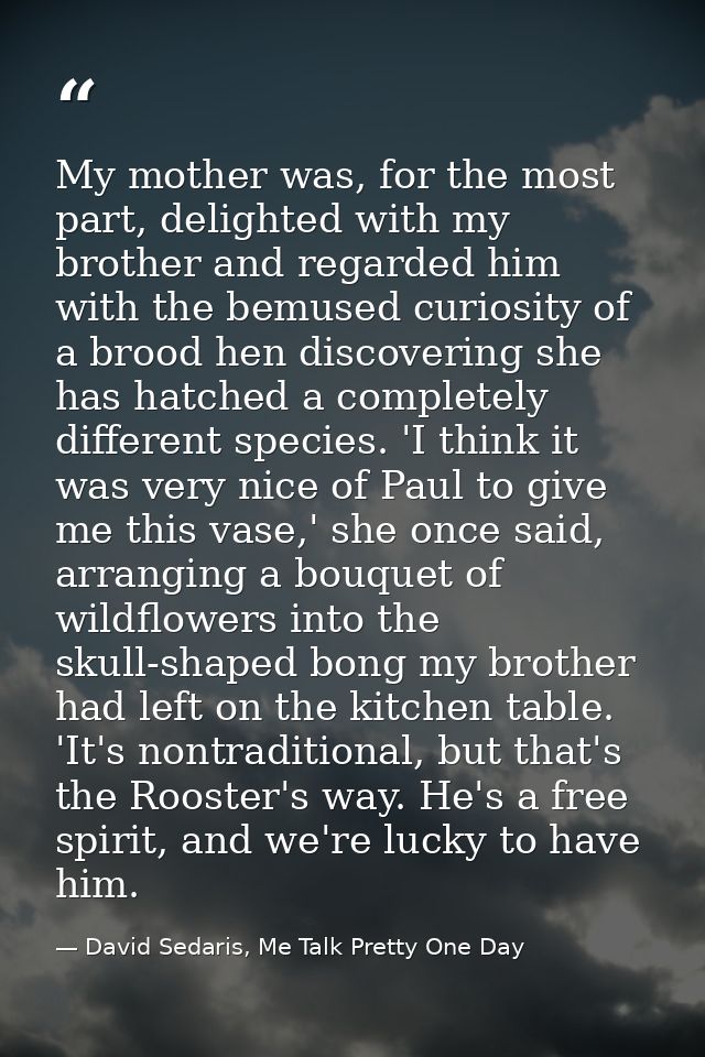 My mother was, for the most part, delighted with my brother and regarded him with the bemused curiosity of a brood hen d — David Sedaris, Me Talk Pretty One Day