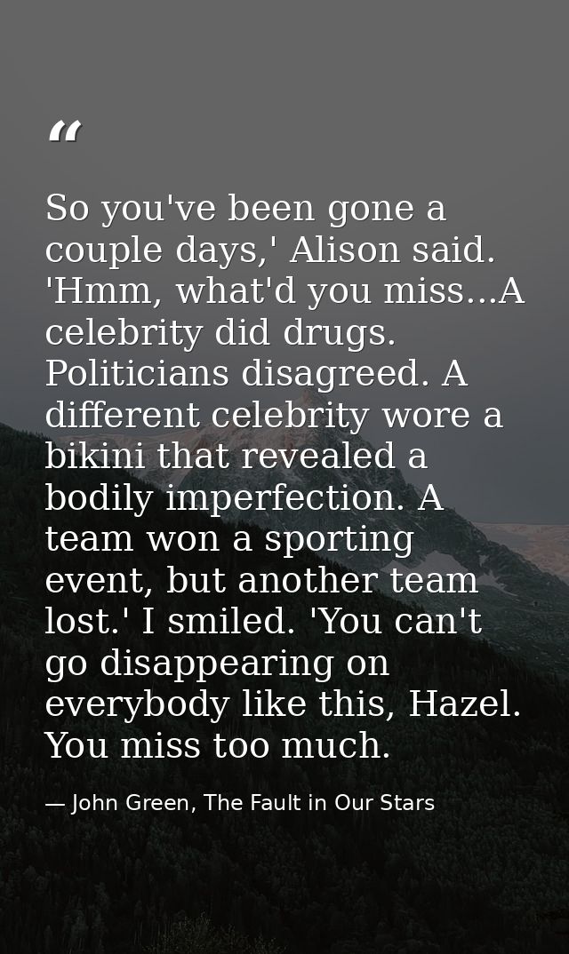 So you've been gone a couple days,' Alison said. 'Hmm, what'd you miss...A celebrity did drugs. Politicians disagreed. A — John Green, The Fault in Our Stars