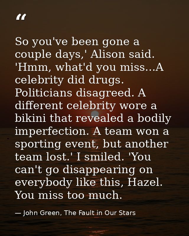 So you've been gone a couple days,' Alison said. 'Hmm, what'd you miss...A celebrity did drugs. Politicians disagreed. A — John Green, The Fault in Our Stars