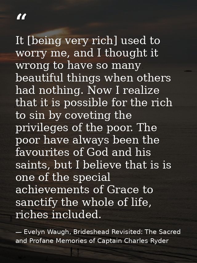 It [being very rich] used to worry me, and I thought it wrong to have so many beautiful things when others had nothing.  — Evelyn Waugh, Brideshead Revisited: The Sacred and Profane Memories of Captain Charles Ryder