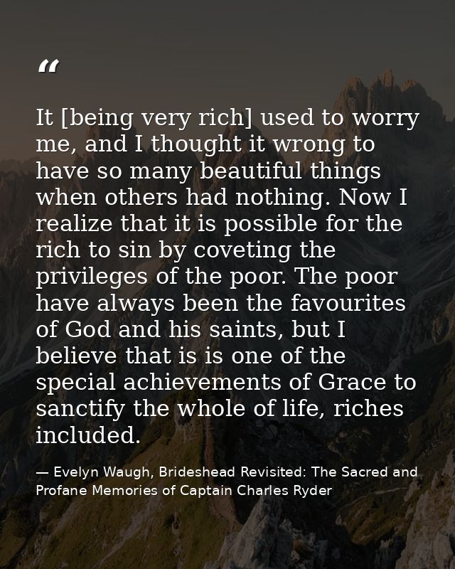 It [being very rich] used to worry me, and I thought it wrong to have so many beautiful things when others had nothing.  — Evelyn Waugh, Brideshead Revisited: The Sacred and Profane Memories of Captain Charles Ryder